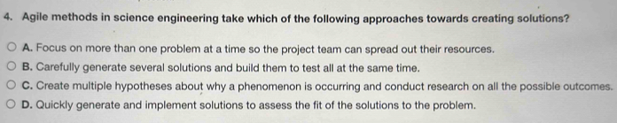 Agile methods in science engineering take which of the following approaches towards creating solutions?
A. Focus on more than one problem at a time so the project team can spread out their resources.
B. Carefully generate several solutions and build them to test all at the same time.
C. Create multiple hypotheses about why a phenomenon is occurring and conduct research on all the possible outcomes.
D. Quickly generate and implement solutions to assess the fit of the solutions to the problem.