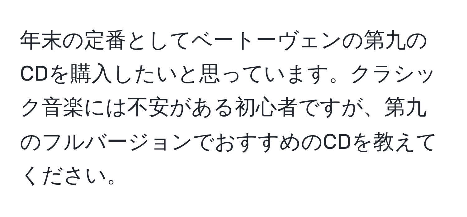 年末の定番としてベートーヴェンの第九のCDを購入したいと思っています。クラシック音楽には不安がある初心者ですが、第九のフルバージョンでおすすめのCDを教えてください。