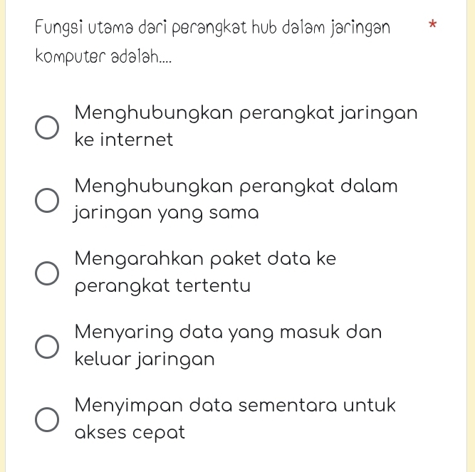 Fungsi utamə dari perangkət hub dələm jaringan *
komputer adalah....
Menghubungkan perangkat jaringan
ke internet
Menghubungkan perangkat dalam
jaringan yang sama
Mengarahkan paket data ke
perangkat tertentu
Menyaring data yang masuk dan
keluar jaringan
Menyimpan data sementara untuk
akses cepat