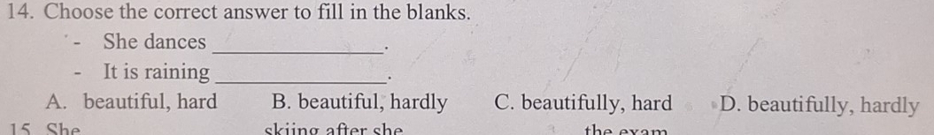 Choose the correct answer to fill in the blanks.
_
She dances
It is raining _.
A. beautiful, hard B. beautiful, hardly C. beautifully, hard D. beautifully, hardly
15 She skiing after sh e . the evam .