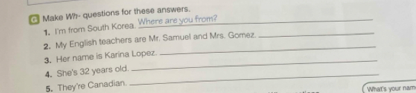 Make Wh- questions for these answers._ 
1. I'm from South Korea. Where are you from?_ 
_ 
2. My English teachers are Mr. Samuel and Mrs. Gomez. 
3. Her name is Karina Lopez. 
4. She's 32 years old. 
_ 
5. They're Canadian. 
_ 
What's your nam