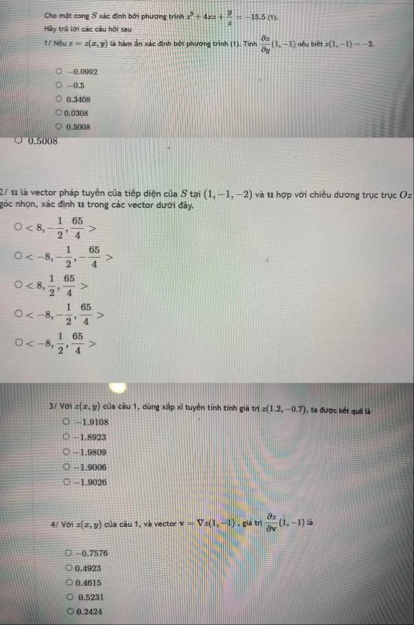 Cho mật cong S xác định bởi phương trình z^3+4xz+ y/z =-15.5(1). 
Hãy trả lới các câu hồi sau
1/ Nếu z=z(x,y) là hàm ần xác định bởi phương trình (1). Tính  partial z/partial y (1,-1) nếu biết z(1,-1)=-2.
0.0992
-0.5
0.3408
0.0308
0.5008
0.5008
2/ 11 là vector pháp tuyển của tiếp diện của S tại (1,-1,-2) và 11 hợp với chiều dương trục trục Oz
góc nhọn, xác định 11 trong các vector dưới đây.
<8</tex>, - 1/2 ,  65/4 
, - 1/2 , - 65/4 >
<8</tex>,  1/2 ,  65/4  < <tex>-8, - 1/2 ,  65/4 
-8,  1/2 ,  65/4 
3/ Vai z(x,y) của cầu 1, dùng xấp xỉ tuyên tính tỉnh giá triz(1.2,-0.7) ), ta được kết quả là
−1.9108
-1.8923
-1.9809
-1.9006
-1.9026
4/ Với z(x,y) của câu 1, và vector v=Vz(1,-1) , giá trị  partial z/partial v (1,-1) là
-0.7576
0.4923
0.4615
0.5231
0.2424