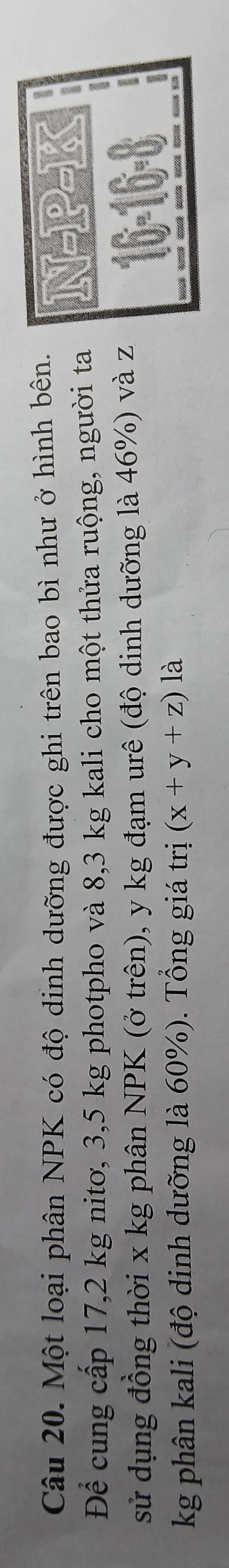 Một loại phân NPK có độ dinh dưỡng được ghi trên bao bì như ở hình bên. 1 
Để cung cấp 17,2 kg nitơ, 3,5 kg photpho và 8,3 kg kali cho một thửa ruộng, người ta N-P 
o 
I 
sử dụng đồng thời x kg phân NPK (ở trên), y kg đạm urê (độ dinh dưỡng là 46%) và z
kg phân kali (độ dinh dưỡng là 60%). Tổng giá trị (x+y+z) là