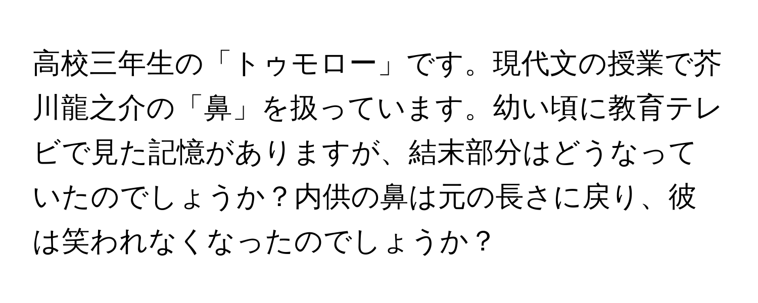 高校三年生の「トゥモロー」です。現代文の授業で芥川龍之介の「鼻」を扱っています。幼い頃に教育テレビで見た記憶がありますが、結末部分はどうなっていたのでしょうか？内供の鼻は元の長さに戻り、彼は笑われなくなったのでしょうか？