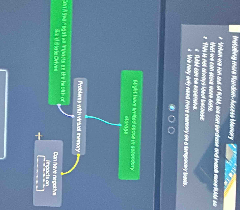Installing more Random-Access Memory
When we run out 6f RAM, we can purchase and install more RAM4 so
that we can store more data.
This is not always ideal because.
RAM can be expensive,
We may only need more memory on a temporary basis,
Might have limited space in secondary
storage
Problems with virtual memory 
Can have negative impacts on the health of
Solid State Drives Can have negative
Impacts on