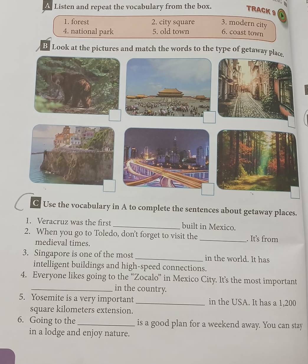 a Listen and repeat the vocabulary from the box. 
TRACK 9 
1. forest 2. city square 3. modern city 
4. national park 5. old town 6. coast town 
B Look at the pictures and match the words to the type of getaway 
C Use the vocabulary in A to complete the sentences about getaway places. 
1. Veracruz was the first _built in Mexico. 
2. When you go to Toledo, don’t forget to visit the _. It’s from 
medieval times. 
3. Singapore is one of the most _in the world. It has 
intelligent buildings and high-speed connections. 
4. Everyone likes going to the “Zocalo” in Mexico City. It’s the most important 
_in the country. 
5. Yosemite is a very important _in the USA. It has a 1,200
square kilometers extension. 
6. Going to the_ is a good plan for a weekend away. You can stay 
in a lodge and enjoy nature.