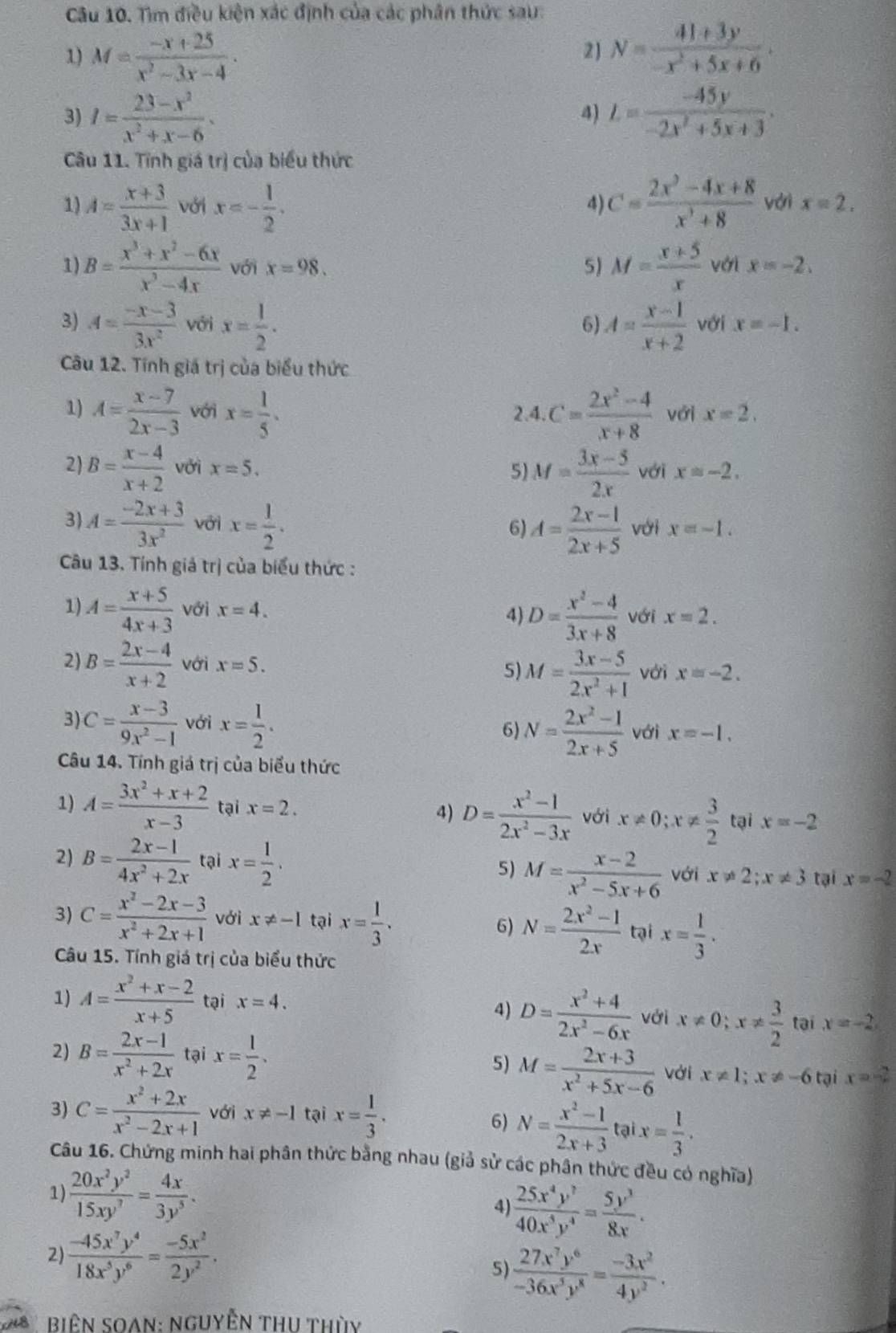 Tìm điều kiện xác định của các phân thức sau:
1) M= (-x+25)/x^2-3x-4 .
2) N= (41+3y)/-x^2+5x+6 .
3) I= (23-x^2)/x^2+x-6 · L= (-45y)/-2x^2+5x+3 .
4)
Câu 11. Tĩnh giá trị của biểu thức
4)
1) A= (x+3)/3x+1  với x=- 1/2 . C= (2x^2-4x+8)/x^3+8  với x=2.
1) B= (x^3+x^2-6x)/x^3-4x  với x=98. 5) M= (x+5)/x  với x=-2.
3) A= (-x-3)/3x^2  với x= 1/2 . A= (x-1)/x+2  với x=-1.
6)
Câu 12. Tính giá trị của biểu thức
1) A= (x-7)/2x-3  với x= 1/5 . 2.4. C= (2x^2-4)/x+8  với x=2,
2) B= (x-4)/x+2  với x=5. 5) M= (3x-5)/2x  với x=-2.
3) A= (-2x+3)/3x^2  với x= 1/2 . A= (2x-1)/2x+5  với x=-1.
6)
Câu 13. Tính giả trị của biểu thức :
1) A= (x+5)/4x+3  với x=4. 4) D= (x^2-4)/3x+8  với x=2.
5) M= (3x-5)/2x^2+1 
2) B= (2x-4)/x+2  với x=5. với x=-2.
3 C= (x-3)/9x^2-1  với x= 1/2 .
6) N= (2x^2-1)/2x+5  với x=-1.
Câu 14. Tính giá trị của biểu thức
1) A= (3x^2+x+2)/x-3  tại x=2. 4) D= (x^2-1)/2x^2-3x  với x!= 0;x!=  3/2  tại x=-2
2) B= (2x-1)/4x^2+2x  tại x= 1/2 . 5) M= (x-2)/x^2-5x+6  với x!= 2;x!= 3 tại x=-2
3) C= (x^2-2x-3)/x^2+2x+1  với x!= -1 tại x= 1/3 . 6) N= (2x^2-1)/2x  tại x= 1/3 .
Câu 15. Tính giá trị của biểu thức
1) A= (x^2+x-2)/x+5  tại x=4.
4) D= (x^2+4)/2x^2-6x  với x!= 0;x!=  3/2  tại x=-2
2) B= (2x-1)/x^2+2x  tại x= 1/2 . 5) M= (2x+3)/x^2+5x-6  Với x!= 1;x!= -6 tại x=-2
3) C= (x^2+2x)/x^2-2x+1  với x!= -1 tại x= 1/3 .
6) N= (x^2-1)/2x+3  tại x= 1/3 .
Câu 16. Chứng minh hai phân thức bằng nhau (giả sử các phân thức đều có nghĩa)
1)  20x^2y^2/15xy^7 = 4x/3y^5 . 4  25x^4y^7/40x^5y^4 = 5y^3/8x .
2)  (-45x^7y^4)/18x^5y^6 = (-5x^2)/2y^2 .
5)  27x^7y^6/-36x^3y^8 = (-3x^2)/4y^2 .
BiêN SOAN: Nguyễn THU thùy