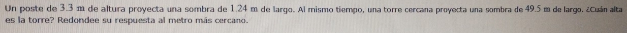 Un poste de 3.3 m de altura proyecta una sombra de 1.24 m de largo. Al mismo tiempo, una torre cercana proyecta una sombra de 49.5 m de largo. ¿Cuán alta 
es la torre? Redondee su respuesta al metro más cercano.