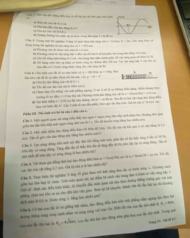 phiu
Cầu 2. Một vật dao động điều hòa có đồ thị tọa độ thời gian như hình
vd. 
a) Biên độ của vật là 2 cm.
b) Pha ban đầu của dao động là π/3.
e) Chu kỳ của vật là 0,8 s
d) Quầng đường lớn nhất vật đi được trong thời gian 5 s là 68 cm
Câu 3. Trong một thí nghiệm Y-âng về giao thoa ánh săng với a=0.5mm;D=2m Ảnh sáng được sử
dụng trong thí nghiệm là ánh sáng tim có lambda =450nm.
a) Khoảng vân đo được trên màn là 1,8 mm.
b) Khoảng cách từ văn sáng bậc 4 đến văn tối thứ 4 về hai phía văn trung tâm bằng 14,4 mm.
e) Cho bề rộng màn hứng là 5 cm, văn trung tâm nằm chính giữa. Số văn sáng quan sát được là 28.
d) Sử dụng một bức xạ khác có bước sóng từ 380nm đến 760 nm. Tại văn sáng bậc 5 của bức xạ
ban đầu có 2 bước sóng khác cũng cho vân sáng tại đó.
Câu 4. Cho một con lắc lò xo như hình vE,k=100N/m,m=100g. , Ban k m
đầu kéo vật đễ lộ xo dăn 10cm rồi thā nhẹ. Lấy g-10=x^2. ..0o00oo00 0
a) Chu kỳ dao động của vật là 0,1 s.
b) Tốc độ cực đại của vật là 100x (m/s)
c) Chọn trục Ox trùng với mặt phẳng ngang, O tại vị trí lò xo không biển dạng, chiều dương theo
hướng lò xo dān, t=0 lúc thả vật. Phương trình đao động của vật là x=10cos (10π t+π /2)cm.
đ) Tại thời điểm t=2/30 (s) đặt nhẹ nhàng vật m^2-m lên m. Sau đó cả hai vật cùng đao động điều
hòa với biên đệ A' 1 Lấy 2 chữ số sau dầu phẩy, theo quy tắc làm tròn. Giá trị của A" là 6 6) cm.
Phần III. Thí sinh trã lời từ câu 1 đến câu 6.
Câu 1. Một người quan sát sóng biển thấy hai ngọn 5 ngọn sóng liên tiếp cách nhau 4m, khoảng thời gian
giữa hai lần liên tiếp một ngọn sóng nhô cao là 2 s. Tốc độ truyền sóng bằng bao nhiêu m/s.
Câu 2. Một chất điểm đao động điều hòa với biên độ 5cm. Tốc độ của vật khi qua vị trí căn bằng là 0,5
m/s. Tần số góc của dao động này bằng bao nhiêu rad/s?
Câu 3. Tạo sóng dừng trên một sợi dây dàn hồi bằng một máy phát tần số thì thấy rằng ở tần số 30 Hz
trên dây có sóng dừng. Tăng dần tần số thấy khi tần số tăng đến 40 Hz trên dây lại có sóng đừng. Tần số
nhỏ nhất để trên dây có sóng dừng là bao nhiêu Hz?
Câu 4. Vật tham gia đồng thời hai dao động điều hòa x_1=5cos (10t)cm và x_2=8cos (10t+varphi )cm Tốc độ
cực đại của vật bằng 0,7 m/s. Giá trị của φ là bao nhiêu độ?
Cầu 5. Thực hiện thí nghiệm Y-âng về giao thoa với ánh sáng đơn sắc có bước sóng λ. Khoảng cách
giữa hai khe hẹp là 1mm. Trên màn quan sát, tại điểm M cách vân trung tâm 4,2mm có vân sáng bậc 5.
Giữ cổ định các điều kiện khác, di chuyển dẫn măn quan sát dọc theo đường thẳng vuỡng góc với mặt
phẳng chứa bai khe ra xa cho đến khi vân giao thoa tại M chuyển thành văn tối lần thứ hai thi khoảng
dịch màn là 0,6 m. Bước sóng λ bằng bao nhiêu µm?
Cầu 6. Có hai con lắc lò xo giống hệt nhau, đao động điều hòa trên mặt phẳng nằm ngang đọc theo hai
đường thẳng song song cạnh nhau và song song với trục Ox. Biên độ của con lắc thứ nhất là A_1=4cm,
của con lắc thứ hai là A_2=4sqrt(3)cm con lắc thứ hai dao động sớm pha hơn con lắc thứ nhất. Trong quả
Trang 3/4 - Mã đề 827