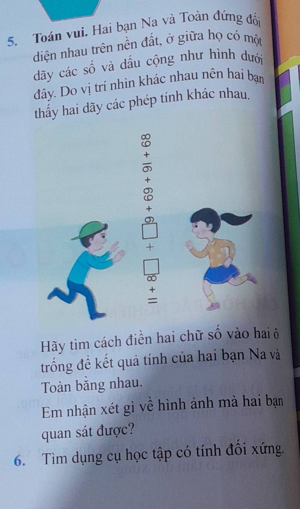 Toán vui. Hai bạn Na và Toàn đứng đối 
diện nhau trên nền đất, ở giữa họ có một 
dãy các số và dấu cộng như hình dưới 
đây. Do vị trí nhìn khác nhau nên hai bạn 
thấy hai dãy các phép tính khác nhau. 
+ 
8 
+ 
0 
+ 
= 
Hãy tìm cách điền hai chữ số vào hai ô 
trống để kết quả tính của hai bạn Na và 
Toàn bằng nhau. 
Em nhận xét gì về hình ảnh mà hai bạn 
quan sát được? 
6. Tìm dụng cụ học tập có tính đổi xứng.