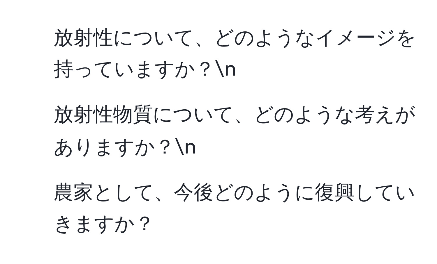 放射性について、どのようなイメージを持っていますか？n
2. 放射性物質について、どのような考えがありますか？n
3. 農家として、今後どのように復興していきますか？