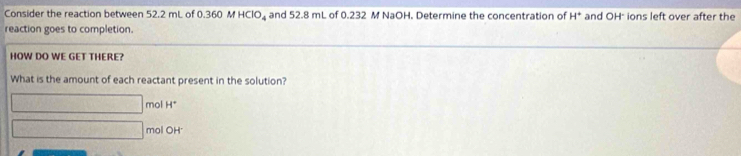 Consider the reaction between 52.2 mL of 0.360 M HClO_4 and 52.8 mL of 0.232 M NaOH. Determine the concentration of H° and OH" ions left over after the 
reaction goes to completion. 
HOW DO WE GET THERE? 
What is the amount of each reactant present in the solution?
□ mol H°
□ mol OH