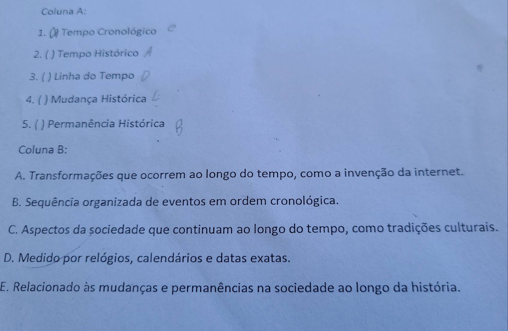 Coluna A:
1. ()) Tempo Cronológico
2. ( ) Tempo Histórico
3. ( ) Linha do Tempo
4. ( ) Mudança Histórica
5. ( ) Permanência Histórica
Coluna B:
A. Transformações que ocorrem ao longo do tempo, como a invenção da internet.
B. Sequência organizada de eventos em ordem cronológica.
C. Aspectos da sociedade que continuam ao longo do tempo, como tradições culturais.
D. Medido por relógios, calendários e datas exatas.
E. Relacionado às mudanças e permanências na sociedade ao longo da história.