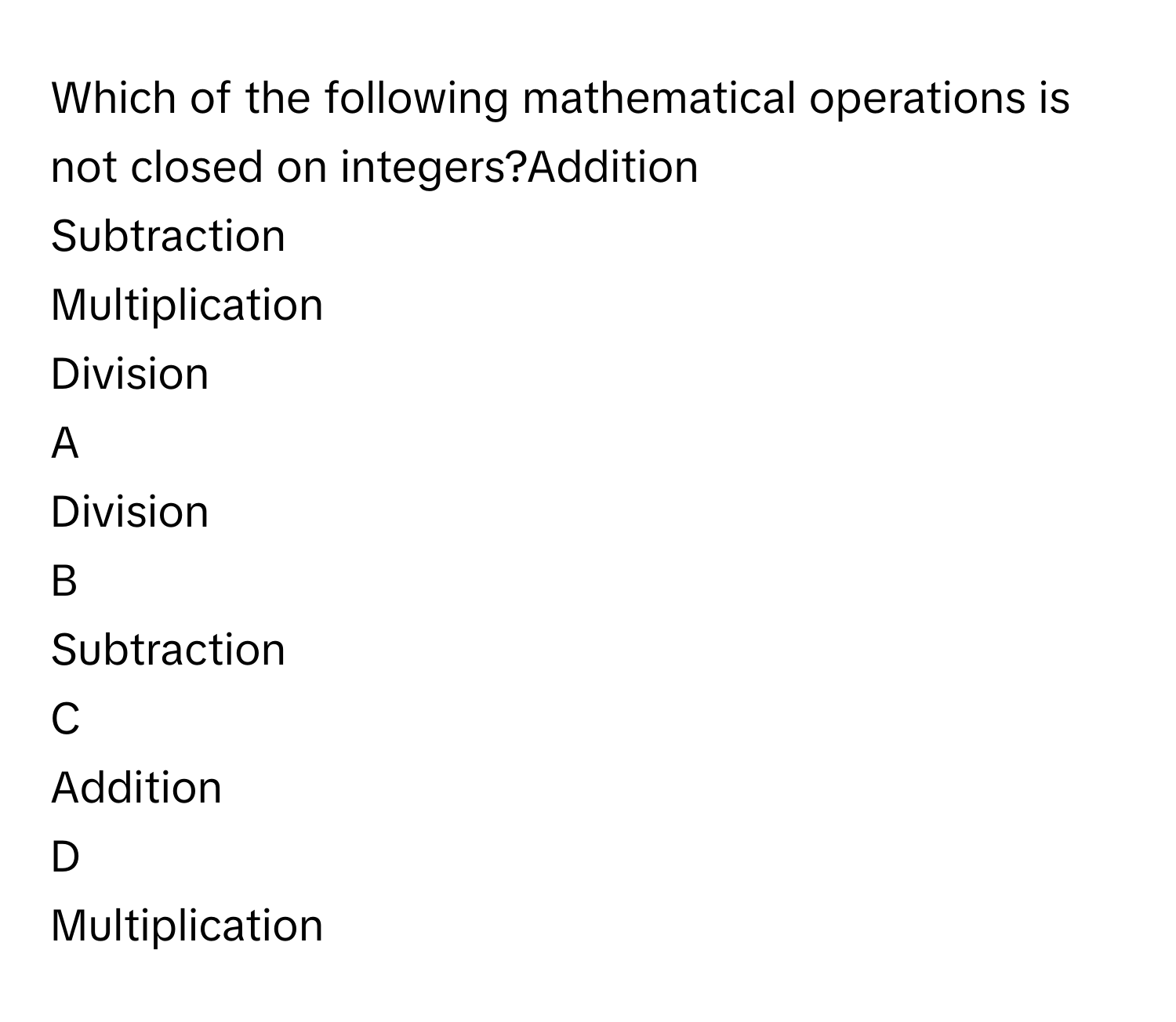 Which of the following mathematical operations is not closed on integers?Addition
Subtraction
Multiplication
Division

A  
Division 


B  
Subtraction 


C  
Addition 


D  
Multiplication