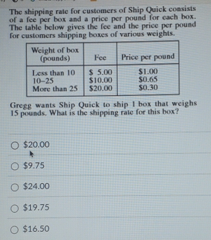 The shipping rate for customers of Ship Quick consists
of a fee per box and a price per pound for each box.
The table below gives the fee and the price per pound
for customers shipping boxes of various weights.
Gregg wants Ship Quick to ship l box that weighs
15 pounds. What is the shipping rate for this box?
$20.00
$9.75
$24.00
$19.75
$16.50