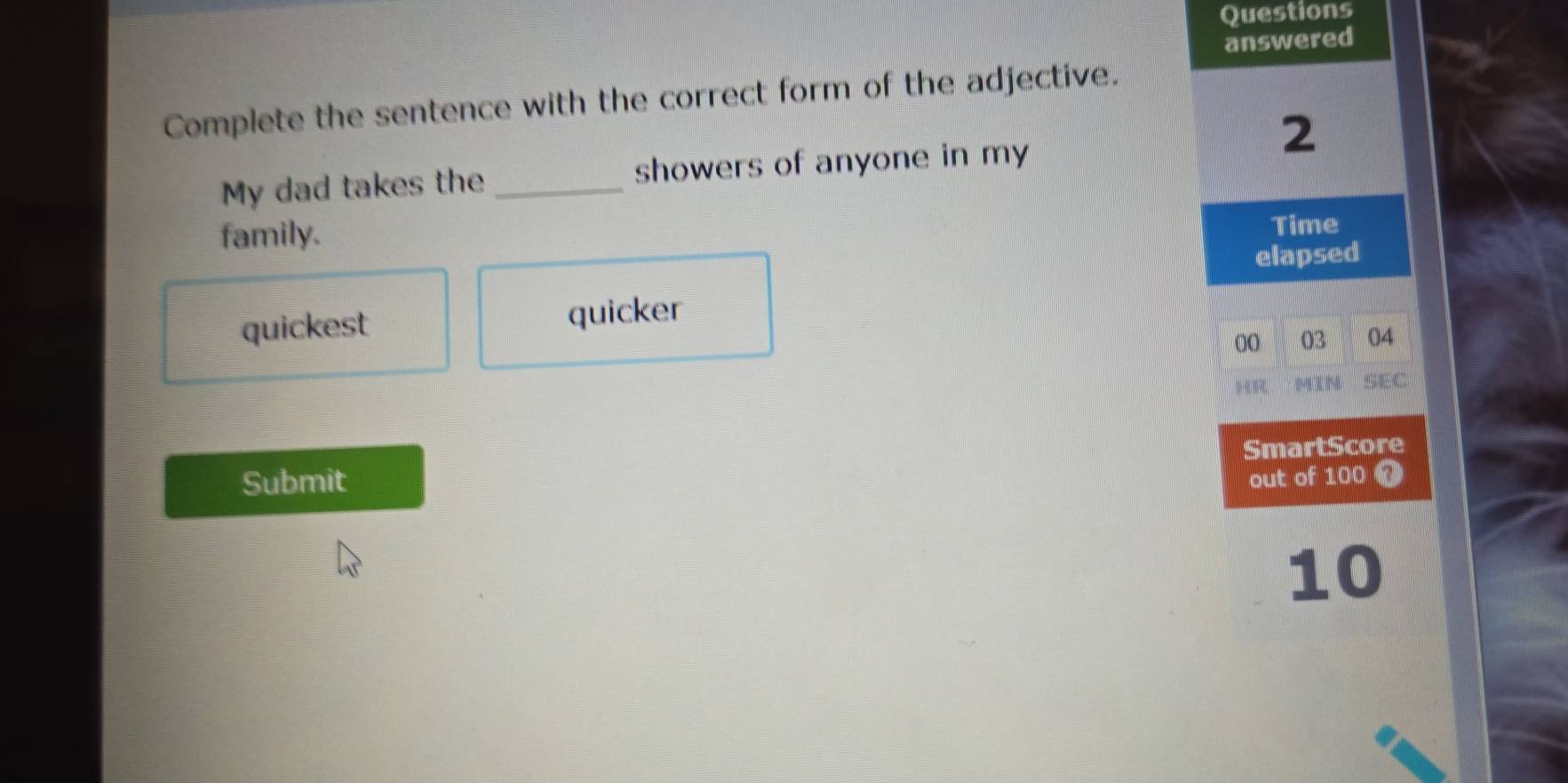 Questions
answered
Complete the sentence with the correct form of the adjective.
2
My dad takes the _showers of anyone in my
family. Time
elapsed
quickest quicker
00 03 04
MIN SEC
SmartScore
Submit out of 100 0
10