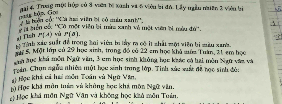 Trong một hộp có 8 viên bi xanh và 6 viên bi đỏ. Lấy ngẫu nhiên 2 viên bị 
trong hộp. Gọi 
M là biến cố: “Cả hai viên bi có màu xanh”; 
# là biến cố: “Có một viên bi màu xanh và một viên bi màu đỏ”. 
a) Tính P(A) và P(B). 
b) Tính xác suất đề trong hai viên bi lấy ra có ít nhất một viên bi màu xanh. 
Bài 5. Một lớp có 29 học sinh, trong đó có 22 em học khá môn Toán, 21 em học 
sinh học khá môn Ngữ văn, 3 em học sinh không học khác cả hai môn Ngữ văn và 
Toán. Chọn ngẫu nhiên một học sinh trong lớp. Tính xác suất để học sinh đó: 
a) Học khá cả hai môn Toán và Ngữ Văn. 
b) Học khá môn toán và không học khá môn Ngữ văn. 
c) Học khá môn Ngữ Văn và không học khá môn Toán.