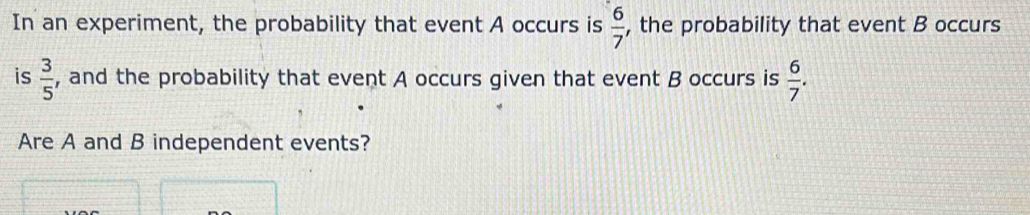  6/7 
In an experiment, the probability that event A occurs is , the probability that event B occurs 
is  3/5  , and the probability that event A occurs given that event B occurs is  6/7 . 
Are A and B independent events?