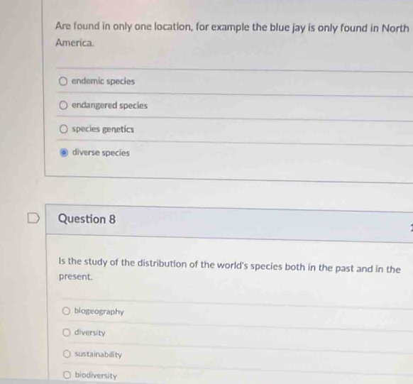 Are found in only one location, for example the blue jay is only found in North
America.
endemic species
endangered species
species genetics
diverse species
Question 8
ls the study of the distribution of the world's species both in the past and in the
present.
biogeography
diversity
sustainability
biodiversity