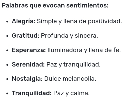 Palabras que evocan sentimientos:
Alegría: Simple y Ilena de positividad.
Gratitud: Profunda y sincera.
Esperanza: Iluminadora y llena de fe.
Serenidad: Paz y tranquilidad.
* Nostalgia: Dulce melancolía.
Tranquilidad: Paz y calma.