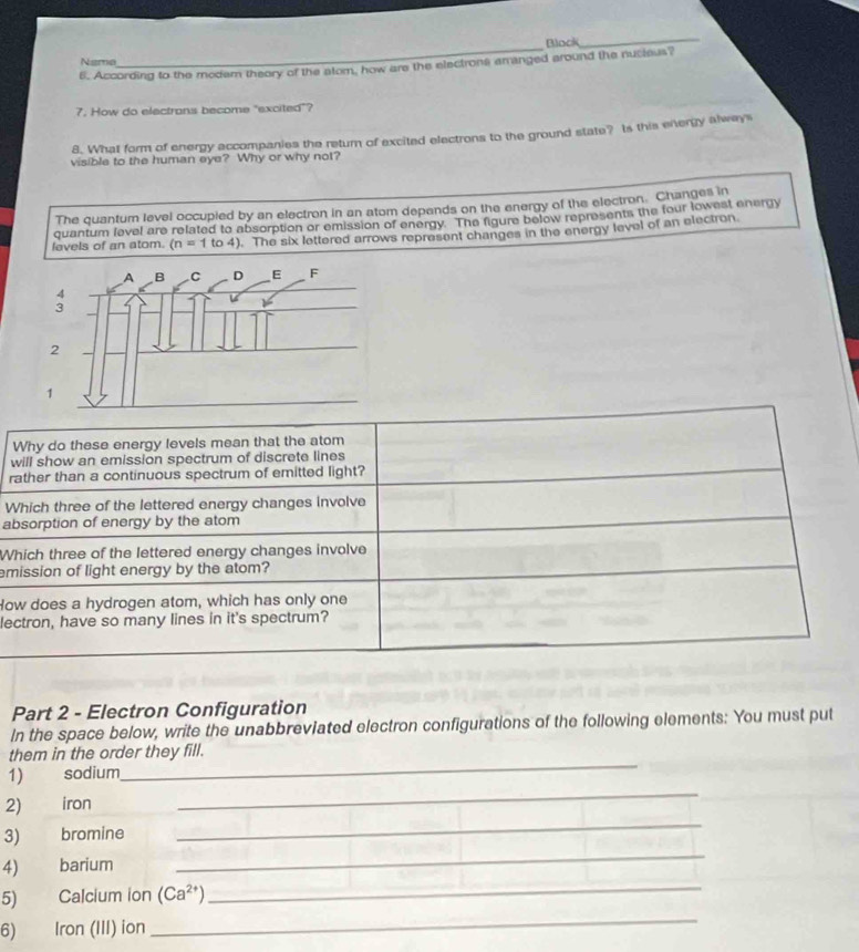 Block 
Nsme 
6. According to the modem theory of the alom, how are the electrons amanged around the nucieus? 
7. How do electrans become "excited"? 
8. What form of energy accompanies the return of excited electrons to the ground state? Is this enerty always 
visible to the human eye? Why or why not? 
The quantum level occupied by an electron in an atom depends on the energy of the electron. Changes in 
quantum level are related to absorption or emission of energy. The figure below represents the four lowest energy 
levels of an atom. (n=1to4). The six lettered arrows represent changes in the energy level of an electron 
w 
r 
W 
a 
W 
em 
Ho 
le 
Part 2 - Electron Configuration 
In the space below, write the unabbreviated electron configurations of the following elements: You must put 
them in the order they fill. 
1) sodium 
_ 
2) iron 
_ 
3)₹ bromine 
_ 
_ 
4 barium 
_ 
_ 
5) Calcium ion (Ca^(2+))
6) Iron (III) ion
