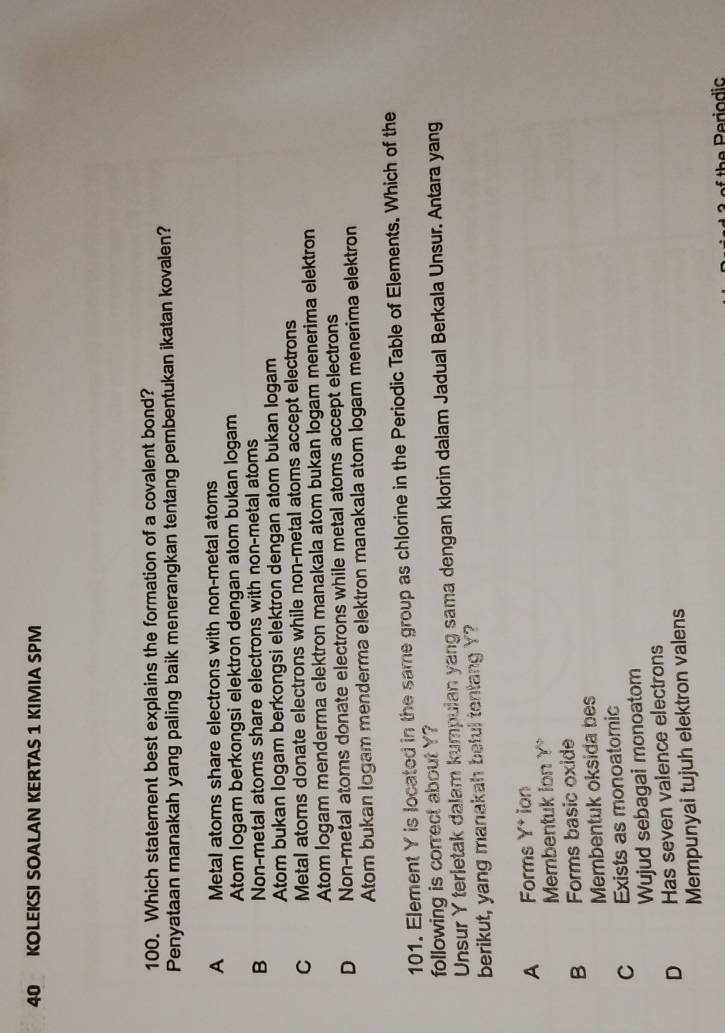 KOLEKSI SOALAN KERTAS 1 KIMIA SPM
100. Which statement best explains the formation of a covalent bond?
Penyataan manakah yang paling baik menerangkan tentang pembentukan ikatan kovalen?
A Metal atoms share electrons with non-metal atoms
Atom Iogam berkongsi elektron dengan atom bukan logam
B Non-metal atoms share electrons with non-metal atoms
Atom bukan logam berkongsi elektron dengan atom bukan logam
C Metal atoms donate electrons while non-metal atoms accept electrons
Atom logam menderma elektron manakala atom bukan logam menerima elektron
D Non-metal atoms donate electrons while metal atoms accept electrons
Atom bukan logam menderma elektron manakala atom logam menerima elektron
101. Element Y is located in the same group as chlorine in the Periodic Table of Elements. Which of the
following is correct about Y?
Unsur Y terletak dalam kumpulan yang sama dengan klorin dalam Jadual Berkala Unsur. Antara yang
berikut, yang manakah beful tentang Y?
A Forms Y^+ ion
Membentuk ion Y
B Forms basic oxide
Membentuk oksida bes
C Exists as monoatomic
Wujud sebagai monoatom
D Has seven valence electrons
Mempunyai tujuh elektron valens