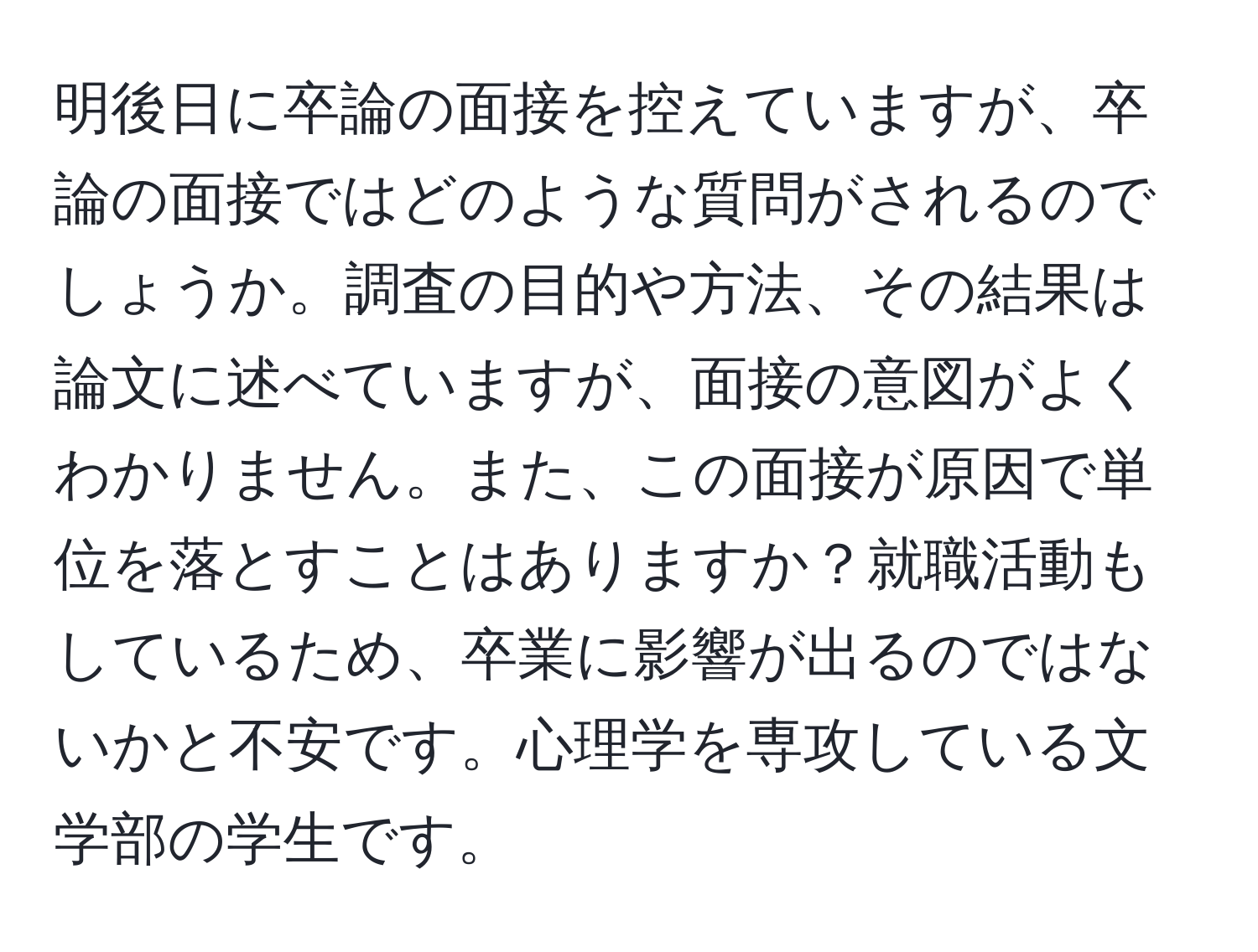 明後日に卒論の面接を控えていますが、卒論の面接ではどのような質問がされるのでしょうか。調査の目的や方法、その結果は論文に述べていますが、面接の意図がよくわかりません。また、この面接が原因で単位を落とすことはありますか？就職活動もしているため、卒業に影響が出るのではないかと不安です。心理学を専攻している文学部の学生です。