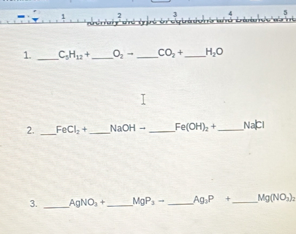 1 
2 3 4 5
1. _ C_5H_12+ _ O_2 to _  CO_2+ _ H_2O
2. _ FeCl_2+ _  NaOHto _ Fe(OH)_2+ _ Vac
3. _ AgNO_3+ _  MgP_3to _ Ag_3P+ _ Mg(NO_3)_2