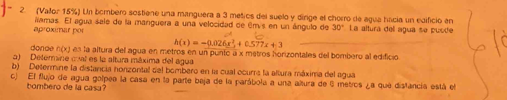 (Valor 15%) Un bombero sostiene una manguera a 3 metros del suelo y dirige el chorro de agua hacia un edificio en 
llamas. El agua sale de la manguera a una velocidad de 6m/s en un ángulo de 30° La altura del agua se pucde 
aproximar por
h(x)=-0.026x^2+0.577x+3
donae n(x) es la altura del agua en metros en un punto a x metros horizontales del bombero al edificio 
a) Determine cval es la altura máxima del agua 
b) Determine la distancia honzontal del bombero en la cual ocurre la altura máxima del agua 
c) El flujo de agua golpea la casa en la parte baja de la parábola a una altura de 6 metros ¿a que distancia está el 
bombero de la casa?