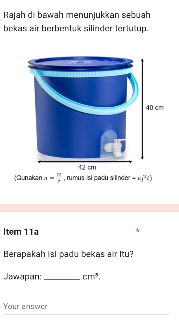 Rajah di bawah menunjukkan sebuah 
bekas air berbentuk silinder tertutup. 
(Gunakan π = 22/7  , rumus isi padu silinder =π j^2t)
Item 11a 
* 
Berapakah isi padu bekas air itu? 
Jawapan:_ cm^3. 
Your answer