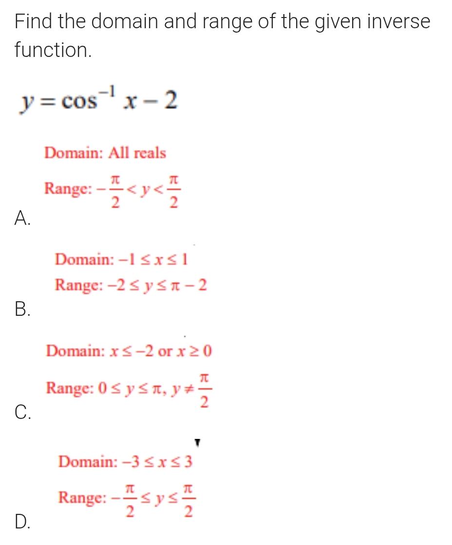 Find the domain and range of the given inverse
function.
y=cos^(-1)x-2
Domain: All reals
Range: - π /2 
A.
Domain: -1≤ x≤ 1
Range: -2≤ y≤ π -2
B.
Domain: x≤ -2 or x≥ 0
Range: 0≤ y≤ π , y!=  π /2 
C.
Domain: -3≤ x≤ 3
Range: - π /2 ≤ y≤  π /2 
D.