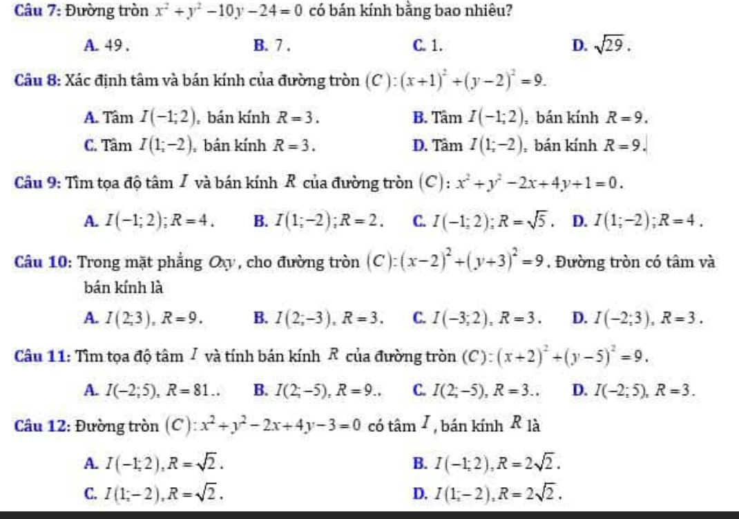 Đường tròn x^2+y^2-10y-24=0 có bán kính bằng bao nhiêu?
A. 49 . B. 7 . C. 1. D. sqrt(29).
Câu 8: Xác định tâm và bán kính của đường tròn (C ): (x+1)^2+(y-2)^2=9.
A. Tâm I(-1;2) bán kính R=3. B. Tâm I(-1;2) bán kính R=9.
C. Tâm I(1;-2) bán kính R=3. D. Tâm I(1;-2) , bán kính R=9.
Câu 9: Tìm tọa độ tâm I và bán kính R của đường tròn (C): x^2+y^2-2x+4y+1=0.
A. I(-1;2);R=4. B. I(1;-2);R=2. C. I(-1;2);R=sqrt(5). I D. I(1;-2);R=4.
Câu 10: Trong mặt phẳng I Oxy , cho đường tròn  C ):(x-2)^2+(y+3)^2=9. Đường tròn có tâm và
bán kính là
A. I(2;3),R=9. B. I(2;-3),R=3. C. I(-3;2),R=3. D. I(-2;3),R=3.
Câu 11: Tìm tọa độ tâm J và tính bán kính R của đường tròn (C): (x+2)^2+(y-5)^2=9.
A. I(-2;5),R=81.. B. I(2;-5),R=9.. C. I(2;-5),R=3... D. I(-2;5),R=3.
Câu 12: Đường tròn (C): x^2+y^2-2x+4y-3=0 có tan I , bán kính R_1dot a
A. I(-1;2),R=sqrt(2). I(-1;2),R=2sqrt(2).
B.
C. I(1;-2),R=sqrt(2). I(1;-2endpmatrix ,R=2R=2sqrt(2).
D.