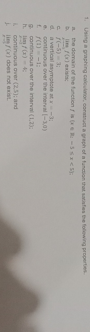 Using a graphing calculator, construct a graph of a function that satisfies the following properties. 
a. the domain of the function f is  x∈ R:-5≤ x<5
b. limlimits _xto -5f(x) exists; 
C. f(-5)=3; 
d. a vertical asymptote at x=-3
e. continuous over the interval [-3,0)
f. f(1)=-1
g. continuous over the interval (1,2)
h. limlimits _xto 2f(x)=4; 
i. continuous over (2,5); and 
j. limlimits _xto 5f(x) does not exist.