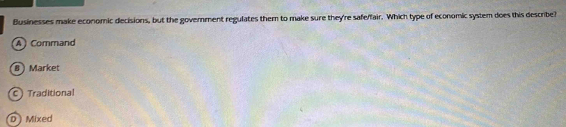 Businesses make economic decisions, but the government regulates them to make sure they're safe/fair. Which type of economic system does this describe?
A Command
B  Market
C Traditional
D Mixed