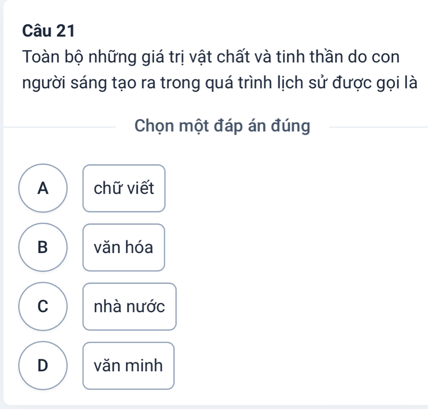 Toàn bộ những giá trị vật chất và tinh thần do con
người sáng tạo ra trong quá trình lịch sử được gọi là
Chọn một đáp án đúng
A chữ viết
B văn hóa
C nhà nước
D văn minh