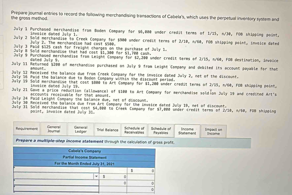 Prepare journal entries to record the following merchandising transactions of Cabela’s, which uses the perpetual inventory system and 
the gross method. 
July 1 Purchased merchandise from Boden Company for $6,000 under credit terms of 1/15, n/30, FOB shipping point, 
invoice dated July 1. 
July 2 Sold merchandise to Creek Company for $900 under credit terms of 2/10, n/60, FOB shipping point, invoice dated 
July 2. The merchandise had cost $500. 
July 3 Paid $125 cash for freight charges on the purchase of July 1. 
July 8 Sold merchandise that had cost $1,300 for $1,700 cash. 
July 9 Purchased merchandise from Leight Company for $2,200 under credit terms of 2/15, n/60, FOB destination, invoice 
dated July 9. 
July 11 Returned $200 of merchandise purchased on July 9 from Leight Company and debited its account payable for that 
amount. 
July 12 Received the balance due from Creek Company for the invoice dated July 2, net of the discount. 
July 16 Paid the balance due to Boden Company within the discount period. 
July 19 Sold merchandise that cost $800 to Art Company for $1,200 under credit terms of 2/15, n/60, FOB shipping point, 
invoice dated July 19. 
July 21 Gave a price reduction (allowance) of $100 to Art Company for merchandise soldion July 19 and credited Art's 
accounts receivable for that amount. 
July 24 Paid Leight Company the balance due, net of discount. 
July 30 Received the balance due from Art Company for the invoice dated July 19, net of discount. 
July 31 Sold merchandise that cost $4,800 to Creek Company for $7,000 under credit terms of 2/10, n/60, FOB shipping 
point, invoice dated July 31. 
Requirement General General Schedule of Schedule of Statement Income Impact on 
Journal Ledger Trial Balance Receivables Payables Income 
Prepare a multiple-step income statement through the calculation of gross profit.