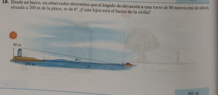 Desde un barco, un observador determina que el ángulo de elevación a una torre de 80 metros (m) de altura,
situada a 200 m de la playa, es de 6° 2 ¿Cuán lejos está el barco de la orilla?
561 m