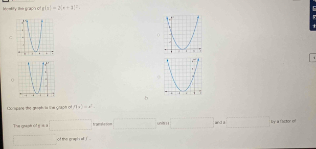 Identify the graph of g(x)=2(x+3)^2.
t
(
 
Compare the graph to the graph of f(x)=x^2.
The graph of g is a □ translation □ unit(s) □ and a □ by a factor of
□ of the graph of ∫ .