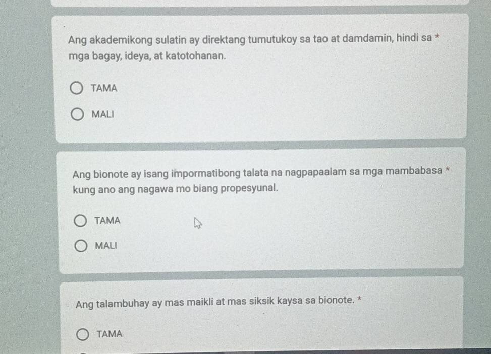 Ang akademikong sulatin ay direktang tumutukoy sa tao at damdamin, hindi sa *
mga bagay, ideya, at katotohanan.
TAMA
MALI
Ang bionote ay isang impormatibong talata na nagpapaalam sa mga mambabasa *
kung ano ang nagawa mo biang propesyunal.
TAMA
MALI
Ang talambuhay ay mas maikli at mas siksik kaysa sa bionote. *
TAMA