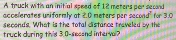 A truck with an initial speed of 12 meters per second
accelerates uniformly at 2.0 meters per sec ond^2 for 3.0
seconds. What is the total distance traveled by the 
truck during this 3.0-second interval?