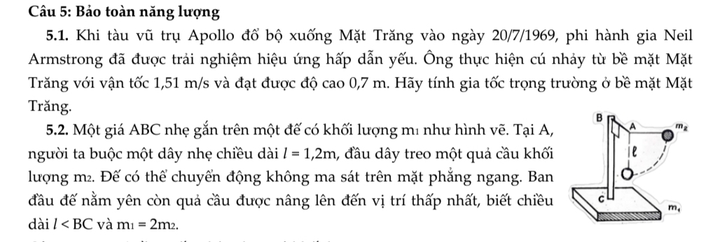 Bảo toàn năng lượng
5.1. Khi tàu vũ trụ Apollo đổ bộ xuống Mặt Trăng vào ngày 20/7/1969, phi hành gia Neil
Armstrong đã được trải nghiệm hiệu ứng hấp dẫn yếu. Ông thực hiện cú nhảy từ bề mặt Mặt
Trăng với vận tốc 1,51 m/s và đạt được độ cao 0,7 m. Hãy tính gia tốc trọng trường ở bề mặt Mặt
Trăng.
5.2. Một giá ABC nhẹ gắn trên một đế có khối lượng m² như hình vẽ. Tại A,
người ta buộc một dây nhẹ chiều dài l=1,2m 1, đầu dây treo một quả cầu khối
lượng m². Đế có thể chuyển động không ma sát trên mặt phẳng ngang. Ban
đầu đế nằm yên còn quả cầu được nâng lên đến vị trí thấp nhất, biết chiều 
dài l và m_1=2m_2.