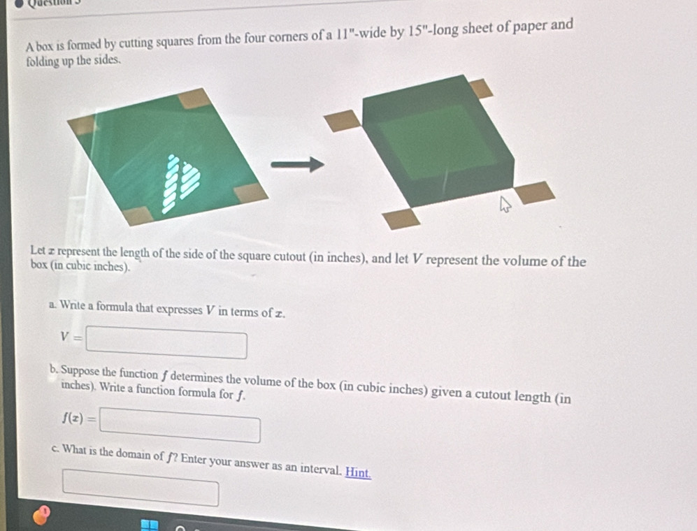 box is formed by cutting squares from the four corners of a 11'' -wide by 15'' -long sheet of paper and 
folding up the sides. 
Let z represent the length of the side of the square cutout (in inches), and let V represent the volume of the 
box (in cubic inches). 
a. Write a formula that expresses V in terms of z.
V=□
b. Suppose the function f determines the volume of the box (in cubic inches) given a cutout length (in
inches). Write a function formula for f.
f(x)=□
c. What is the domain of f? Enter your answer as an interval. Hint. 
□