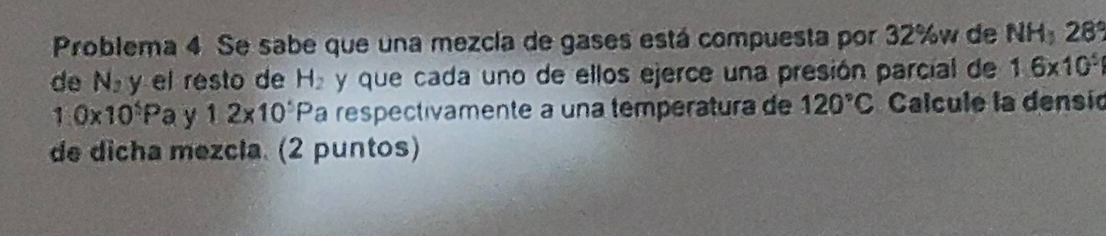 Problema 4 Se sabe que una mezcla de gases está compuesta por 32% w de NH, 28°
de N_2 y el resto de H_2 y que cada uno de ellos ejerce una presión parcial de 1.6* 10^5
1.0* 10^5P a V 12* 10^5P a respectivamente a una temperatura de 120°C Calcule la densió 
de dicha mezcla. (2 puntos)