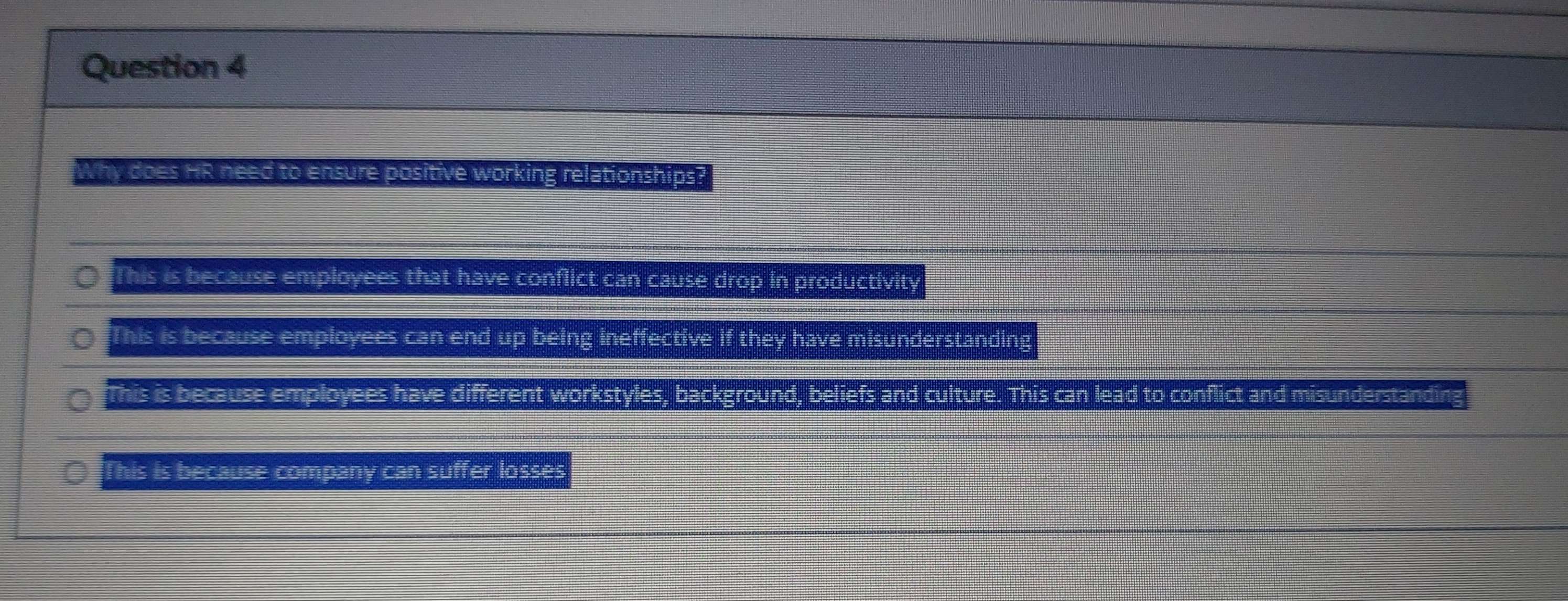 Why does HR need to ensure positive working relationships?
This is because employees that have conflict can cause drop in productivity
This is because employees can end up being ineffective if they have misunderstanding
This is because employees have different workstyles, background, beliefs and culture. This can lead to conflict and misunderstanding
This is because company can suffer losses