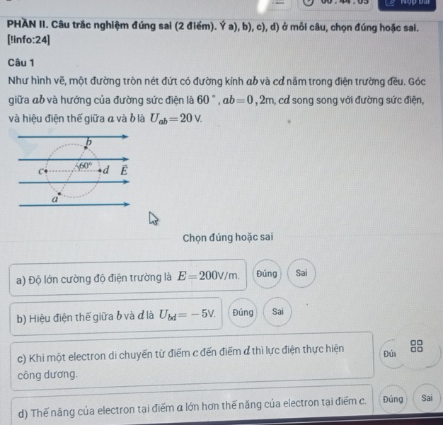 PHAN II. Câu trắc nghiệm đúng sai (2 điểm). Ya),b),c) a ở mỗi câu, chọn đúng hoặc sai.
[!info:24]
Câu 1
Như hình vẽ, một đường tròn nét đứt có đường kính ab và cơ nằm trong điện trường đều. Góc
giữa đb và hướng của đường sức điện là 60°,ab=0,2m , cả song song với đường sức điện,
và hiệu điện thế giữa a và b là U_ab=20V.
Chọn đúng hoặc sai
a) Độ lớn cường độ điện trường là E=200V/m. Đúng Sai
b) Hiệu điện thế giữa b và đlà U_bd=-5V. Đúng Sai
c) Khi một electron di chuyến từ điểm c đến điểm đ thì lực điện thực hiện Đúi
công dương.
d) Thế năng của electron tại điểm α lớn hơn thế năng của electron tại điểm c. Đúng Sai