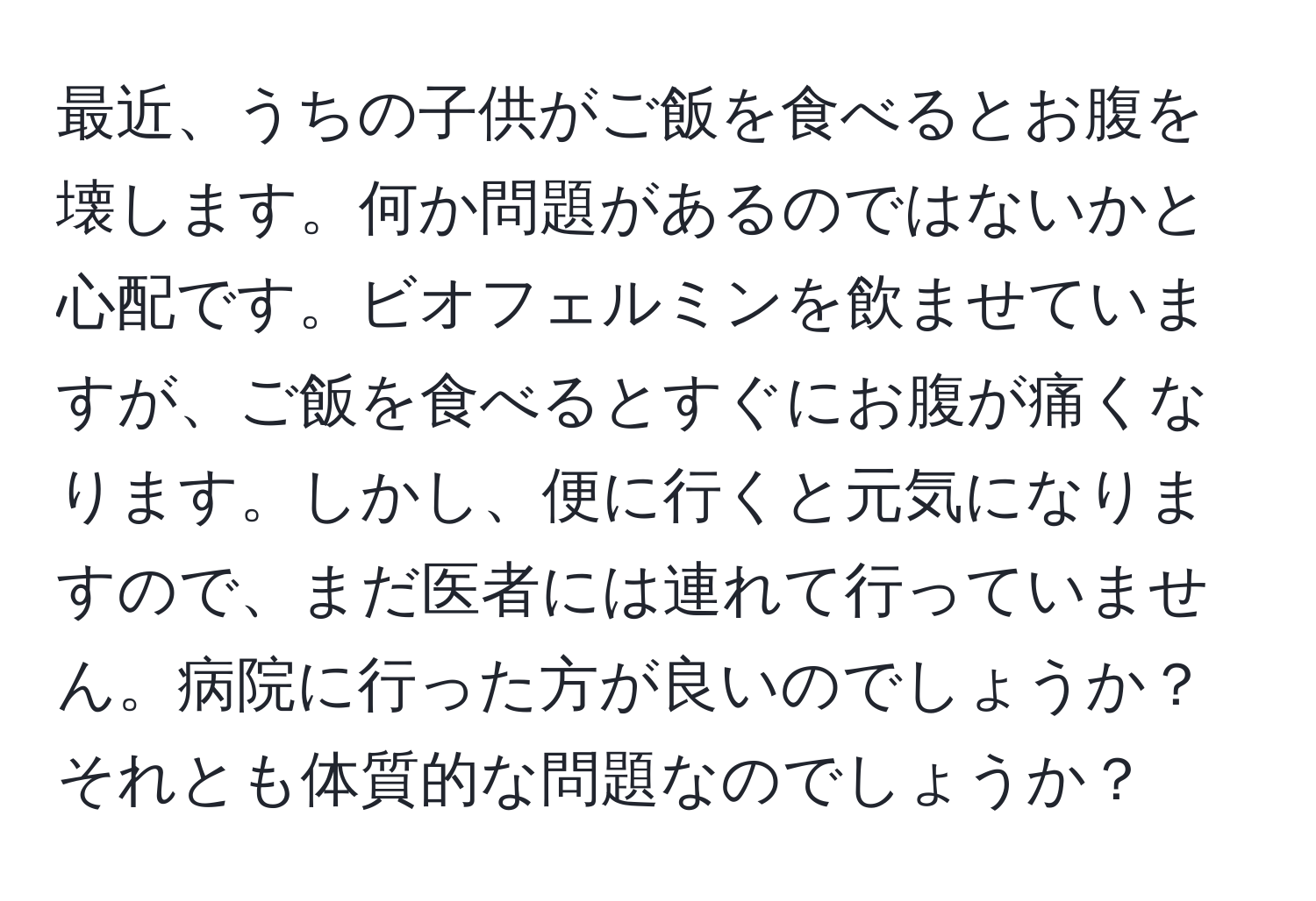 最近、うちの子供がご飯を食べるとお腹を壊します。何か問題があるのではないかと心配です。ビオフェルミンを飲ませていますが、ご飯を食べるとすぐにお腹が痛くなります。しかし、便に行くと元気になりますので、まだ医者には連れて行っていません。病院に行った方が良いのでしょうか？それとも体質的な問題なのでしょうか？