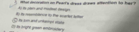 What decoration on Pearl's dress draws attention to her?
A) its plain and modest design
B) its resemblance to the scarlet letter
C Its tom and unkempt state
D) Its bright grean embroidery