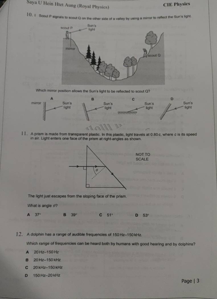 Saya U Hein Htet Aung (Royal Physics)
CIE Physics
1(, 1 Scout P signals to scout Q on the other side of a valley by using a mirror to reflect the Sun's light.
Which mirror position allows the Sun's light to be reflected to scout Q?
A
B
C
D
mirror Sun's 3 Sun's Sun's Sun's
light light light light
I I. A prism is made from transparent plastic. In this plastic, light travels at 0.80c, where c is its speed
in air. Light enters one face of the prism at right-angles as shown.
NOT TO
SCALE
The light just escapes from the sloping face of the prism.
What is angle θ?
A 37° B 39° C 51° D 53°
12. A dolphin has a range of audible frequencies of 150Hz-150kHz
Which range of frequencies can be heard both by humans with good hearing and by dolphins?
A 20Hz-150Hz
B 20Hz-150kHz
C 20kHz-150kHz
D 150Hz-20kHz
Page | 3