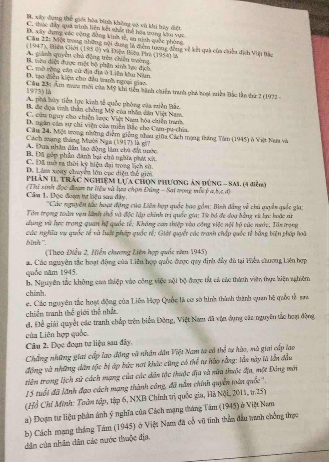 B. xây dựng thể giới hòa bình không có vũ khí hủy điệt.
C. thúc đẩy quá trình liên kết nhất thể hóa trong khu vực.
D. xây dựng các cộng đồng kinh tế, an ninh quốc phòng.
Câu 22: Một trong những nội dung là điểm tương đồng về kết quả của chiến dịch Việt Bắc
(1947), Biên Giới (195 0) và Điện Biên Phủ (1954) là
A. giành quyền chủ động trên chiến trường.
B. tiêu diệt được một bộ phận sinh lực địch.
C. mở rộng căn cử địa địa ở Liên khu Năm
D. tạo điều kiện cho đầu tranh ngoại giao.
Câu 23: Âm mưu mới của Mỹ khi tiến hành chiến tranh phá hoại miền Bắc lần thứ 2 (1972 -
1973) là
A. phá hủy tiền lực kinh tế quốc phòng của miền Bắc.
B. đe dọa tinh thần chống Mỹ của nhân dân Việt Nam.
C. cứu nguy cho chiến lược Việt Nam hóa chiến tranh.
D. ngăn cản sự chi viện của miền Bắc cho Cam-pu-chia.
Câu 24. Một trong những điểm giống nhau giữa Cách mạng tháng Tám (1945) ở Việt Nam và
Cách mạng tháng Mười Nga (1917) là gì?
A. Đưa nhân dân lao động làm chủ đất nước.
B. Đã góp phần đánh bại chủ nghĩa phát xít.
C. Đã mở ra thời kỳ hiện đại trong lịch sử.
D. Làm xoay chuyển lớn cục diện thế giới.
PHÀN II. TRÁC NGHIỆM LỤA CHQN PHƯơNG ÁN ĐÚNG - SAI. (4 điểm)
(Thí sinh đọc đoạn tư liệu và lựa chọn Đúng - Sai trong mỗi ý a,b,c,d)
Câu 1. Đọc đoạn tư liệu sau đây.
*Các nguyên tắc hoạt động của Liên hợp quốc bao gồm: Bình đẳng về chủ quyền quốc gia;
Tôn trọng toàn vẹn lãnh thổ và độc lập chính trị quốc gia; Từ bỏ đe doạ bằng vũ lực hoặc sử
dụng vũ lực trong quan hệ quốc tế; Không can thiệp vào công việc nội bộ các nước; Tôn trọng
các nghĩa vụ quốc tế và luật pháp quốc tế; Giải quyết các tranh chấp quốc tế bằng biện pháp hoà
bình”.
(Theo Điều 2, Hiển chương Liên hợp quốc năm 1945)
a. Các nguyên tắc hoạt động của Liên hợp quốc được quy định đầy đủ tại Hiến chương Liên hợp
quốc năm 1945.
b. Nguyên tắc không can thiệp vào công việc nội bộ được tất cả các thành viên thực hiện nghiêm
chinh.
c. Các nguyên tắc hoạt động của Liên Hợp Quốc là cơ sở hình thành thành quan hệ quốc tế sau
chiến tranh thế giới thế nhất.
d. Để giải quyết các tranh chấp trên biển Đông, Việt Nam đã vận dụng các nguyên tắc hoạt động
của Liên hợp quốc.
Câu 2: Đọc đoạn tư liệu sau đây.
Chẳng những giai cấp lao động và nhân dân Việt Nam ta có thể tự hào, mà giai cấp lao
động và những dân tộc bị áp bức nơi khác cũng có thể tự hào rằng: lần này là lần đầu
tiên trong lịch sử cách mạng của các dân tộc thuộc địa và nửa thuộc địa, một Đảng mới
15 tuổi đã lãnh đạo cách mạng thành công, đã nắm chính quyền toàn quốc''.
(Hồ Chí Minh: Toàn tập, tập 6, NXB Chính trị quốc gia, Hà Nội, 2011, tr.25)
a) Đoạn tư liệu phản ánh ý nghĩa của Cách mạng tháng Tám (1945) ở Việt Nam
b) Cách mạng tháng Tám (1945) ở Việt Nam đã cổ vũ tinh thần đầu tranh chống thực
dân của nhân dân các nước thuộc địa.