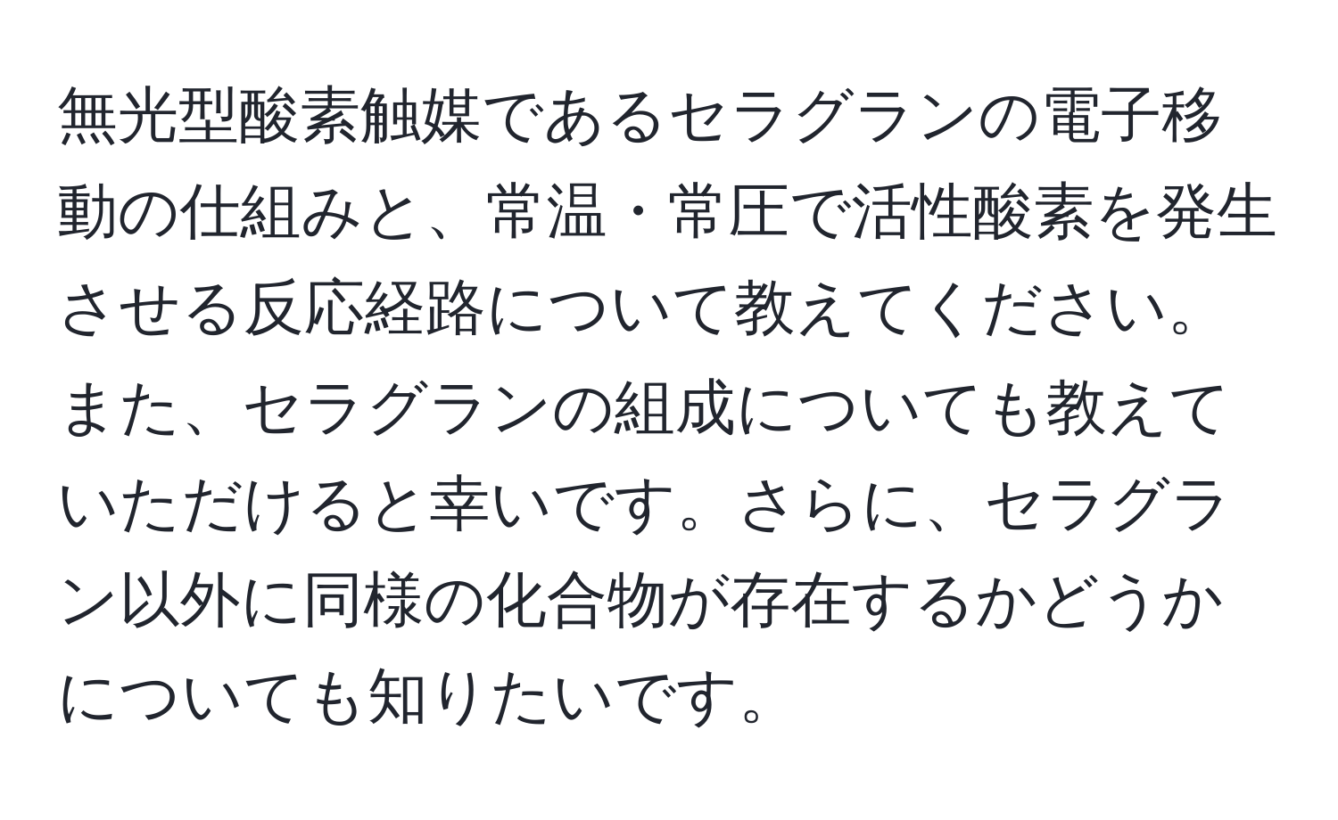 無光型酸素触媒であるセラグランの電子移動の仕組みと、常温・常圧で活性酸素を発生させる反応経路について教えてください。また、セラグランの組成についても教えていただけると幸いです。さらに、セラグラン以外に同様の化合物が存在するかどうかについても知りたいです。